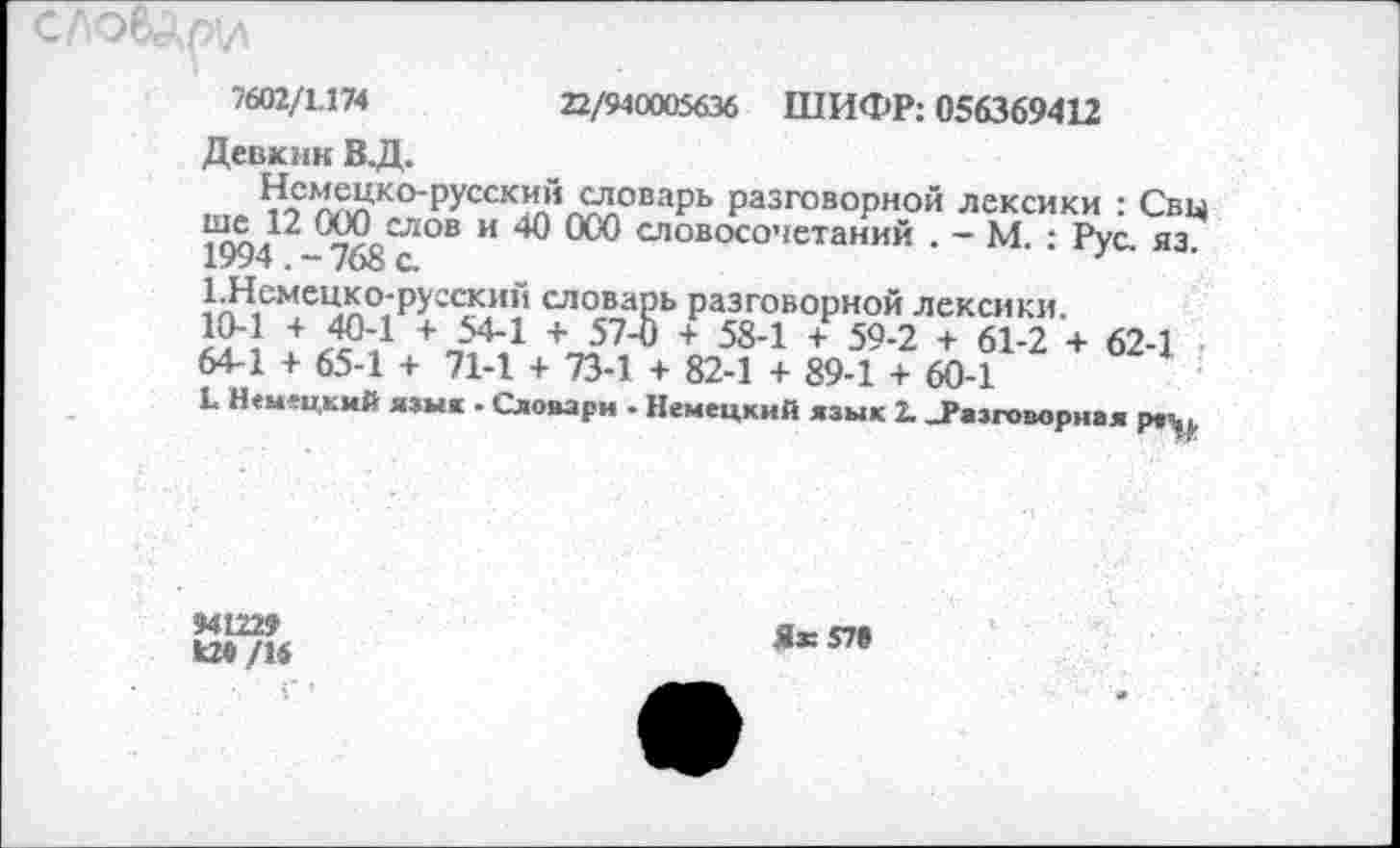 ﻿СЛО&ДрИ
7602/1.174	22/940005636 ШИФР: 056369412
Девкин В.Д.
Немецко-русский словарь разговорной лексики : Свц ше^12 ООО^слов и 40 000 словосочетаний . - М. : Рус. яз. 1.Немецко-русский словарь разговорной лексики.
10-1 + 40-1 + 54-1 + 57-0 + 58-1 + 59-2 + 61-2 + 62-1 64-1 + 65-1 + 71-1 + 73-1 + 82-1 + 89-1 + 60-1
Ц Немецкий язык . Словари - Немецкий язык 2. .Разговорная ре^
941229
09/16
Ях578